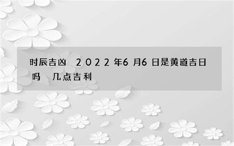时辰吉凶 2022年6月6日是黄道吉日吗 几点吉利